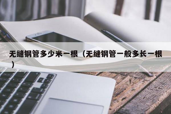 無(wú)縫鋼管多少米一根（無(wú)縫鋼管一般多長(zhǎng)一根 ）