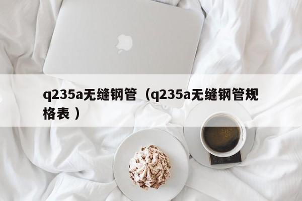 q235a無(wú)縫鋼管（q235a無(wú)縫鋼管規(guī)格表 ）