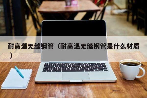 耐高溫無縫鋼管（耐高溫無縫鋼管是什么材質 ）